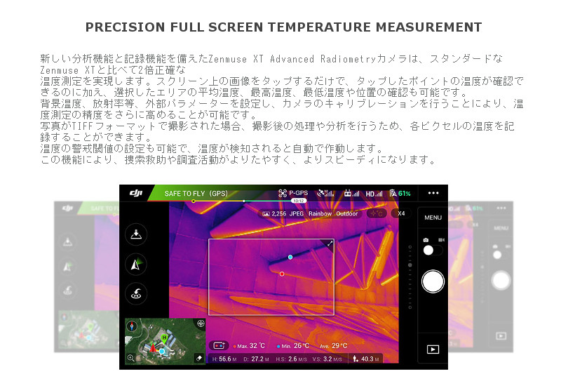 新しい分析機能と記録機能を備えたZenmuse XT Advanced Radiometryカメラは、スタンダードなZenmuse XTと比べて2倍正確な温度測定を実現します。スクリーン上の画像をタップするだけで、タップしたポイントの温度が確認できるのに加え、選択したエリアの平均温度、最高温度、最低温度や位置の確認も可能です。背景温度、放射率等、外部パラメーターを設定し、カメラのキャリブレーションを行うことにより、温度測定の精度をさらに高めることが可能です。写真がTIFFフォーマットで撮影された場合、撮影後の処理や分析を行うため、各ピクセルの温度を記録することができます。温度の警戒閾値の設定も可能で、温度が検知されると自動で作動します。この機能により、捜索救助や調査活動がよりたやすく、よりスピーディになります。