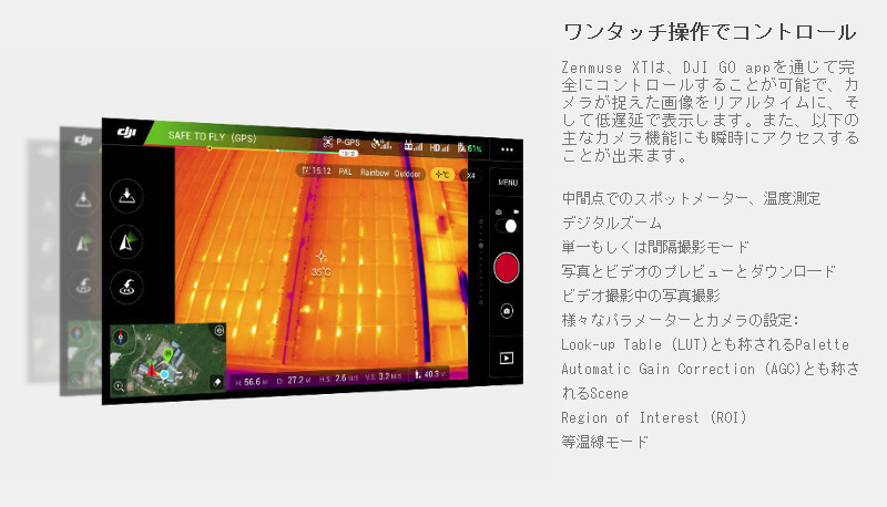 Zenmuse XTは、DJI GO appを通じて完全にコントロールすることが可能で、カメラが捉えた画像をリアルタイムに、そして低遅延で表示します。また、以下の主なカメラ機能にも瞬時にアクセスすることが出来ます。:中間点でのスポットメーター、温度測定デジタルズーム 単一もしくは間隔撮影モード 写真とビデオのプレビューとダウンロ―ド ビデオ撮影中の写真撮影 様々なパラメーターとカメラの設定:Look-up Table (LUT)とも称されるPalette Automatic Gain Correction  (AGC)とも称されるScene Region of Interest (ROI) 等温線モード